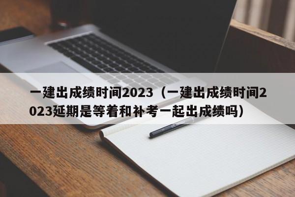 一建出成绩时间2023（一建出成绩时间2023延期是等着和补考一起出成绩吗）