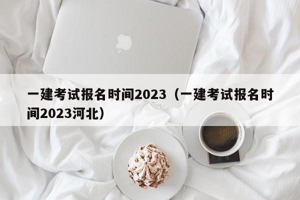 一建考试报名时间2023（一建考试报名时间2023河北）