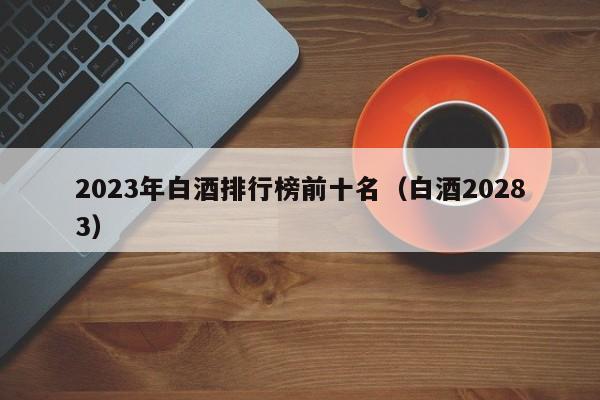 2023年白酒排行榜前十名（白酒20283）