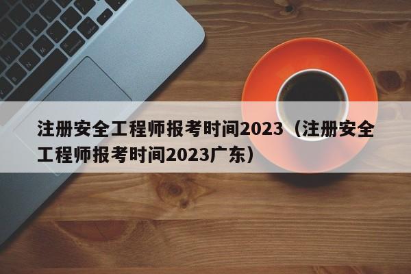 注册安全工程师报考时间2023（注册安全工程师报考时间2023广东）