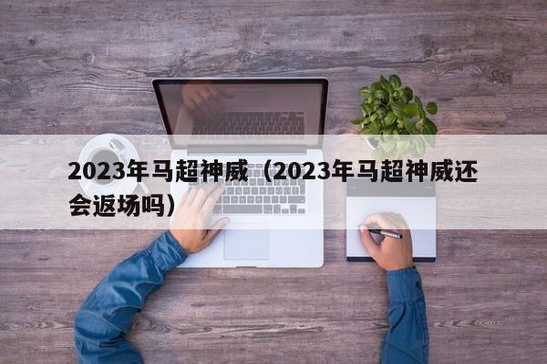 2023年马超神威（2023年马超神威还会返场吗）