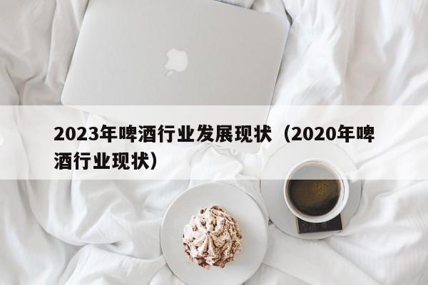 2023年啤酒行业发展现状（2020年啤酒行业现状）