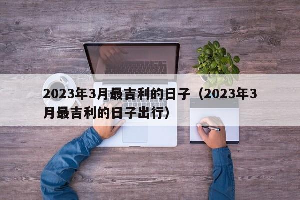 2023年3月最吉利的日子（2023年3月最吉利的日子出行）