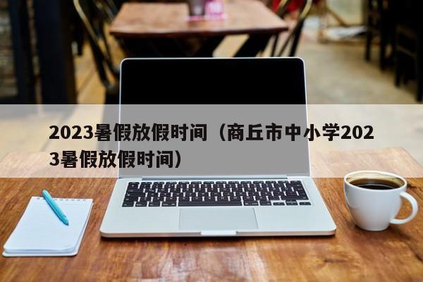 2023暑假放假时间（商丘市中小学2023暑假放假时间）