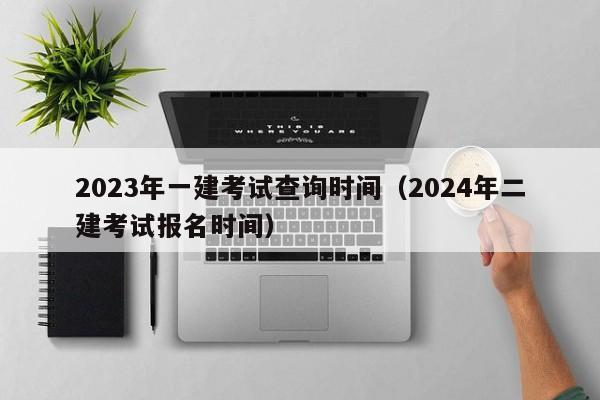 2023年一建考试查询时间（2024年二建考试报名时间）