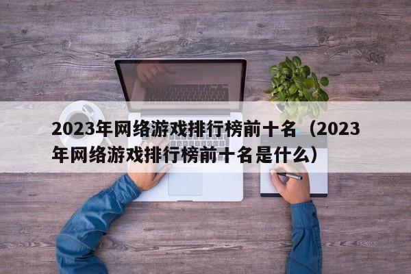 2023年网络游戏排行榜前十名（2023年网络游戏排行榜前十名是什么）