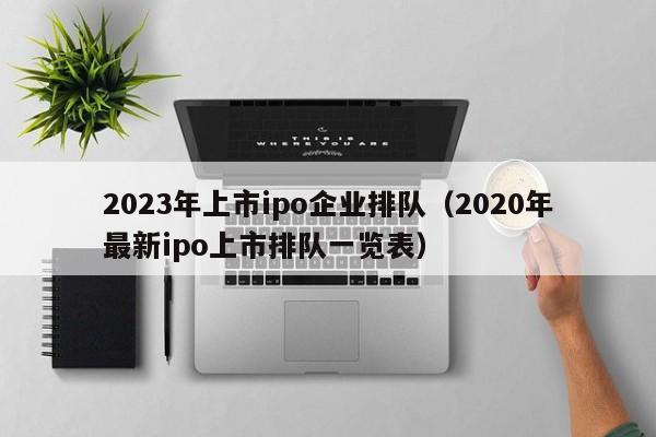 2023年上市ipo企业排队（2020年最新ipo上市排队一览表）