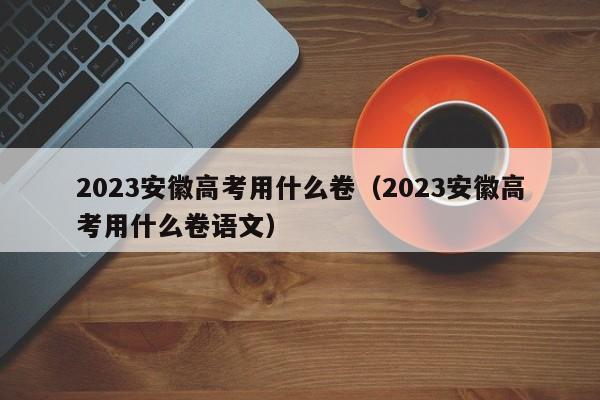 2023安徽高考用什么卷（2023安徽高考用什么卷语文）