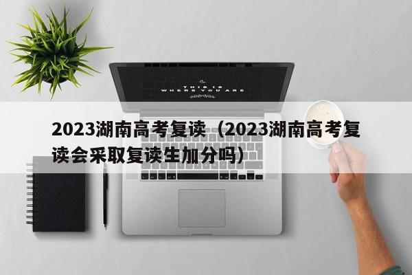 2023湖南高考复读（2023湖南高考复读会采取复读生加分吗）