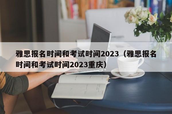 雅思报名时间和考试时间2023（雅思报名时间和考试时间2023重庆）